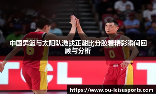 中国男篮与太阳队激战正酣比分胶着精彩瞬间回顾与分析